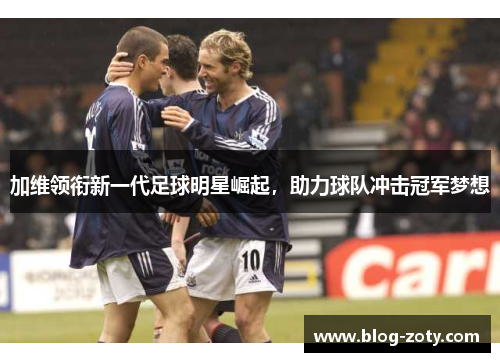 加维领衔新一代足球明星崛起，助力球队冲击冠军梦想