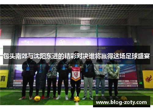 包头南郊与沈阳东进的精彩对决谁将赢得这场足球盛宴